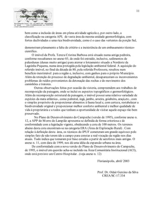 11 
bem como a inclusão de áreas em plena atividade agrícola e, por outro lado, a 
classificação na categoria APL de vasta área da mesma unidade geomorfológica, com 
fortes declividades e uma rica biodiversidade, como é o caso das vertentes da porção Sul, 
demonstram plenamente a falta de critério e a inexistência de um embasamento técnico-científico. 
O imóvel da Profa. Tereza Cristina Barbosa está situado numa antiga pedreira, 
conforme ressaltamos no anexo 03, de onde foi extraído, inclusive, sedimentos de 
paleodunas (dunas muito antigas) para aterrar o loteamento situado a Nordeste da 
Lagoinha Pequena, numa área protegida pela legislação ambiental federal. A aquisição do 
referido imóvel, no final da década de 80, pela referida Professora, resultou num 
benefício inestimável para a região e, inclusive, com ganhos para o próprio Município. 
Além da retenção do processo de degradação ambiental, desapareceram os inconvenientes 
problemas de ruídos provenientes da detonação das rochas e do movimento dos 
caminhões e tratores. 
Outras observações feitas por ocasião da vistoria, compreendem aos trabalhos de 
recomposição da paisagem, onde se inclui os aspectos topográficos e geomorfológicos. 
Além da recomposição estrutural da paisagem, o imóvel possui uma relativa variedade de 
espécies da mata atlântica , como palmital, ingá, jambo, aroeira, goiabeira, araçá,etc., com 
o simples propósito de proporcionar alimentos à fauna local e, com certeza, restabelecer a 
biodiversidade original e proporcionar melhor conforto ambiental e melhor qualidade de 
vida à proprietária e a todos que tenham a oportunidade de visitar aquele espaço tão bem 
preservado. 
No Plano de Desenvolvimento do Campeche (versão de 1995), conforme anexo n. 
12, a APP do Morro do Lampião apresenta-se definida de forma criteriosa e de 
conformidade com a legislação vigente, obedecendo a cota de 100 metros. Os terrenos 
abaixo desta cota encontram-se na categoria ERA (Área de Exploração Rural) . Com 
relação à definição desta área, os técnicos do IPUF cometeram um grande equívoco pelo 
simples fato de não terem ido a campo para constar a real vocação da região nos dias 
atuais. Tudo indica que tomaram por base estudos a partir de aerofotos mais antigas. O 
anexo n. 11, com data de 1999, nos dá uma idéia da expansão urbana na área. 
De conformidade com a nova versão do Plano de Desenvolvimento do Campeche, 
de 1995, o imóvel em questão acha-se incluído na Área Comunitária Institucional (ACI), 
onde está previsto um Centro Hospitalar . (veja anexo n. 12) 
Florianópolis, abril/ 2003 
Prof. Dr. Odair Gercino da Silva 
CREA/SC-17.334 
