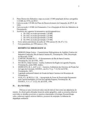 2 
2. Plano Diretor dos Balneários: mapa na escala 1:5 000 (ampliação da base cartográfica 
1:10 000, de 1979), do IPUF; 
3. Carta na escala 1:20 000, do Plano de Desenvolvimento do Campeche, do IPUF, de 
1995; 
4. Carta na escala 1:10 000, do Zoneamento, Uso e Ocupação do Solo dos Balneários de 
Florianópolis; 
5. Aerofotos dos seguintes levantamentos aerofotogramétricos; 
a. De 1936, na escala aproximada 1:30 000; 
b. De 1957, na escala aproximada 1:25 000; 
c. De 1979, na escala aproximada 1:25 000; 
d. De 1994, na escala aproximada 1:25 000; 
6. Fotos aéreas panorâmicas de junho de 1998 (anexos 05, 06, 07 e 11); 
7. Foto panorâmica, de 1998 (anexo n. 09); 
REFERÊNCIAS BIBLIOGRÁFICAS 
1. BORGES, Sérgio Freitas – Características Hidroquímicas do Aqüífero Freático do 
Balneário Campeche, Ilha de Santa Catarina-SC, Florianópolis, 1996, Dissertação 
de Mestrado, UFSC; 
2. CARUSO, Mariléia M. L. – O desmatamento da Ilha de Santa Catarina, 
Florianópolis, Ed. da UFSC, 1983; 
3. DA SILVA, Odair Gercino - Análise Ambiental da Região da Lagoinha Pequena, 
Florianópolis, junho/2000, inédito; 
4. HERMANN, M. L. de P. et al. – Aspectos Ambientais dos Entornos da Porção Sul 
da Lagoa da Conceição, GEOSUL, ano II, no 4, p. 7-14, Ed. da UFSC, 
Florianópolis, 1987; 
5. Legislação ambiental Federal, do Estado de Santa Catarina e do Município de 
Florianópolis; 
6. LUIZ, E.L. & SILVA, J. M. – Apropriação de Áreas de Preservação Permanente 
pelo Capital Imobiliário: O Caso da Lagoinha Pequena, Florianópolis- SC, 
GEOSUL, V.11, nos 21/22, Ed. da UFSC, 1996. 
IV. DA VISTORIA 
Efetuou-se uma vistoria em toda a área do imóvel, bem como nas adjacências do 
mesmo. As observações efetuadas foram de caráter geográfico, onde se procurou observar 
com todos os detalhes possíveis os aspectos relacionados à Geologia, Geomorfologia, 
solos, cobertura vegetal, recursos hídricos, processo de ocupação e evidências da 
degradação ambiental. 
 