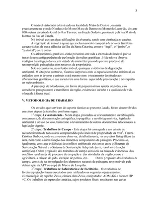 3 
O imóvel vistoriado está situado na localidade Mato de Dentro , ou mais 
precisamente na porção Nordeste do Morro Mato de Dentro ou Morro do Lampião, distante 
800 metros da estrada Geral de Rio Tavares, na direção Sudeste, passando pela rua Mato de 
Dentro ou Pau de Canela. 
No imóvel existem duas edificações de alvenaria, sendo uma destinada ao caseiro. 
A vegetação do imóvel é quase que exclusivamente composta de árvores frutíferas 
características da mata atlântica da Ilha de Santa Catarina, como o “ingá" , o “jambo”, o 
“palmital”, entre outras 
Os afloramentos graníticos estão presentes em toda a extensão do imóvel, por se 
tratar de uma antiga pedreira de exploração de rochas graníticas . Hoje não se observa 
vestígios da antiga pedreira, em virtude do imóvel ter passado por um processo de 
recomposição paisagística com recursos da proprietária. 
Não se constatou, no referido imóvel, quaisquer evidências de degradação 
ambiental. Muito pelo contrário, ficamos surpresos com o especial conforto ambiental, os 
cuidados com as árvores e animais e até mesmo com o tratamento destinado aos 
afloramentos graníticos, o que caracteriza uma forma especial de preservação e de respeito 
ao meio ambiente. 
A presença de bebedouros, em forma de pequeníssimos açudes de pedra, e os 
comedores para pássaros e mamíferos da região, evidencia o carinho e a qualidade de vida 
oferecida à fauna local. 
V. METODOLOGIA DE TRABALHO 
Os estudos que serviram de suporte técnico ao presente Laudo, foram desenvolvidos 
em cinco etapas de trabalho, conforme segue: 
1a etapa) Levantamento - Nesta etapa, procedeu-se o levantamento da bibliografia 
concernente, da documentação cartográfica, topográfica e aerofotogramétrica, legislação 
ambiental e de uso do solo, bem como o levantamento de outros documentos relacionados à 
legislação vigente. 
2a etapa) Trabalhos de Campo - Esta etapa foi consagrada a um estudo de 
reconhecimento de toda a área compreendida pelo imóvel de propriedade da Profa. Tereza 
Cristina Barbosa, onde se procurou observar, detalhadamente, os aspectos fisiográficos da 
área, bem como a identificação dos elementos componentes da paisagem. Procurou-se, 
igualmente, constatar evidências de conflitos ambientais existentes entre o Sistemas de 
Sustentação Natural e o Sistema de Sustentação Adaptado (este, resultante da ação 
antrópica). Outro propósito dos trabalhos de campo consistiu na busca de evidências dos 
conflitos resultantes do processo de ocupação e das atividades da região, como a 
agricultura, a criação de gado, extração de pedras, etc.. Outro propósito dos trabalhos de 
campo, consistiu na investigação dos elementos naturais da paisagem, responsáveis pela 
delimitação da APP no sopé do Morro do Lampião. 
3a etapa) Trabalhos de Laboratório e de Escritório - Os trabalhos de 
fotointerpretação foram executados com utilizados os seguintes equipamentos: 
estereoscópio de espelho Zeiss, câmara clara Zeiss, computador ADM-K6 e escaner HP 
4C. Os trabalhos de expressão temática, cujos produtos finais resultaram nas cartas 
 