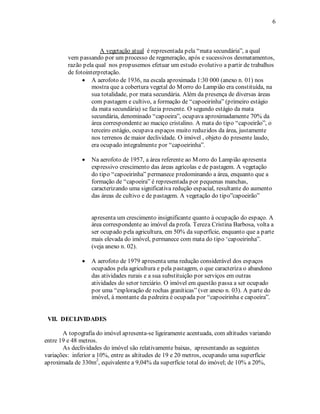 6 
A vegetação atual é representada pela “mata secundária”, a qual 
vem passando por um processo de regeneração, após e sucessivos desmatamentos, 
razão pela qual nos propusemos efetuar um estudo evolutivo a partir de trabalhos 
de fotointerpretação. 
• A aerofoto de 1936, na escala aproximada 1:30 000 (anexo n. 01) nos 
mostra que a cobertura vegetal do Morro do Lampião era constituída, na 
sua totalidade, por mata secundária. Além da presença de diversas áreas 
com pastagem e cultivo, a formação de “capoeirinha” (primeiro estágio 
da mata secundária) se fazia presente. O segundo estágio da mata 
secundária, denominado “capoeira”, ocupava aproximadamente 70% da 
área correspondente ao maciço cristalino. A mata do tipo “capoeirão”, o 
terceiro estágio, ocupava espaços muito reduzidos da área, justamente 
nos terrenos de maior declividade. O imóvel , objeto do presente laudo, 
era ocupado integralmente por “capoeirinha”. 
• Na aerofoto de 1957, a área referente ao Morro do Lampião apresenta 
expressivo crescimento das áreas agrícolas e de pastagem. A vegetação 
do tipo “capoeirinha” permanece predominando a área, enquanto que a 
formação de “capoeira” é representada por pequenas manchas, 
caracterizando uma significativa redução espacial, resultante do aumento 
das áreas de cultivo e de pastagem. A vegetação do tipo”capoeirão” 
apresenta um crescimento insignificante quanto à ocupação do espaço. A 
área correspondente ao imóvel da profa. Tereza Cristina Barbosa, volta a 
ser ocupado pela agricultura, em 50% da superfície, enquanto que a parte 
mais elevada do imóvel, permanece com mata do tipo ‘capoeirinha”. 
(veja anexo n. 02). 
• A aerofoto de 1979 apresenta uma redução considerável dos espaços 
ocupados pela agricultura e pela pastagem, o que caracteriza o abandono 
das atividades rurais e a sua substituição por serviços em outras 
atividades do setor terciário. O imóvel em questão passa a ser ocupado 
por uma “exploração de rochas graníticas” (ver anexo n. 03). A parte do 
imóvel, à montante da pedreira é ocupada por “capoeirinha e capoeira”. 
VII. DECLIVIDADES 
A topografia do imóvel apresenta-se ligeiramente acentuada, com altitudes variando 
entre 19 e 48 metros. 
As declividades do imóvel são relativamente baixas, apresentando as seguintes 
variações: inferior a 10%, entre as altitudes de 19 e 20 metros, ocupando uma superfície 
aproximada de 330m2, equivalente a 9,04% da superfície total do imóvel; de 10% a 20%, 
 