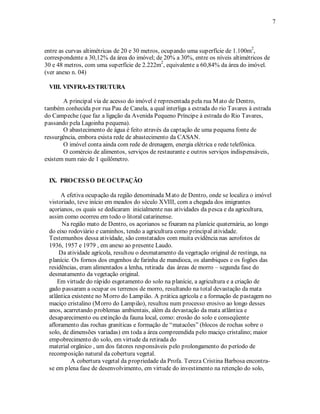 7 
entre as curvas altimétricas de 20 e 30 metros, ocupando uma superfície de 1.100m2, 
correspondente a 30,12% da área do imóvel; de 20% a 30%, entre os níveis altimétricos de 
30 e 48 metros, com uma superfície de 2.222m2, equivalente a 60,84% da área do imóvel. 
(ver anexo n. 04) 
VIII. VINFRA-ESTRUTURA 
A principal via de acesso do imóvel é representada pela rua Mato de Dentro, 
também conhecida por rua Pau de Canela, a qual interliga a estrada do rio Tavares à estrada 
do Campeche (que faz a ligação da Avenida Pequeno Príncipe à estrada do Rio Tavares, 
passando pela Lagoinha pequena). 
O abastecimento de água é feito através da captação de uma pequena fonte de 
ressurgência, embora exista rede de abastecimento da CASAN. 
O imóvel conta ainda com rede de drenagem, energia elétrica e rede telefônica. 
O comércio de alimentos, serviços de restaurante e outros serviços indispensáveis, 
existem num raio de 1 quilômetro. 
IX. PROCESSO DE OCUPAÇÃO 
A efetiva ocupação da região denominada Mato de Dentro, onde se localiza o imóvel 
vistoriado, teve início em meados do século XVIII, com a chegada dos imigrantes 
açorianos, os quais se dedicaram inicialmente nas atividades da pesca e da agricultura, 
assim como ocorreu em todo o litoral catarinense. 
Na região mato de Dentro, os açorianos se fixaram na planície quaternária, ao longo 
do eixo rodoviário e caminhos, tendo a agricultura como principal atividade. 
Testemunhos dessa atividade, são constatados com muita evidência nas aerofotos de 
1936, 1957 e 1979 , em anexo ao presente Laudo. 
Da atividade agrícola, resultou o desmatamento da vegetação original de restinga, na 
planície. Os fornos dos engenhos de farinha de mandioca, os alambiques e os fogões das 
residências, eram alimentados a lenha, retirada das áreas de morro – segunda fase do 
desmatamento da vegetação original. 
Em virtude do rápido esgotamento do solo na planície, a agricultura e a criação de 
gado passaram a ocupar os terrenos de morro, resultando na total devastação da mata 
atlântica existente no Morro do Lampião. A prática agrícola e a formação de pastagem no 
maciço cristalino (Morro do Lampião), resultou num processo erosivo ao longo desses 
anos, acarretando problemas ambientais, além da devastação da mata atlântica e 
desaparecimento ou extinção da fauna local, como: erosão do solo e conseqüente 
afloramento das rochas graníticas e formação de “matacões” (blocos de rochas sobre o 
solo, de dimensões variadas) em toda a área compreendida pelo maciço cristalino; maior 
empobrecimento do solo, em virtude da retirada do 
material orgânico , um dos fatores responsáveis pelo prolongamento do período de 
recomposição natural da cobertura vegetal. 
A cobertura vegetal da propriedade da Profa. Tereza Cristina Barbosa encontra-se 
em plena fase de desenvolvimento, em virtude do investimento na retenção do solo, 
 