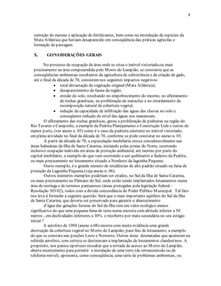 8 
correção do mesmo e aplicação de fertilizantes, bem como na introdução de espécies da 
Mata Atlântica que haviam desaparecido em conseqüência das práticas agrícolas e 
formação de pastagem. 
X. GONSIDERAÇÕES GERAIS 
No processo de ocupação da área onde se situa o imóvel vistoriado,ou mais 
precisamente na área compreendida pelo Morro do Lampião, se constatou que as 
conseqüências ambientais resultantes da agricultura de subsistência e da criação de gado, 
até o final da década de 70, consistem nos seguintes impactos negativos: 
• total devastação da vegetação original (Mata Atlântica); 
• desaparecimento da fauna da região; 
• erosão do solo, resultando no empobrecimento do mesmo, no afloramento 
de rochas graníticas, na proliferação de matacões e no retardamento da 
recomposição natural da cobertura vegetal; 
• redução da capacidade de infiltração das águas das chuvas no solo e 
conseqüente redução do nível das águas nos mananciais. 
O afloramento das rochas graníticas, gerou a proliferação de pedreiras na região do 
Rio Tavares e Campeche, a exemplo da Pedrita Planejamento e Construção Ltda e outras de 
menor porte, (ver anexo n. 05) como é o caso da pedreira existente no imóvel vistoriado, 
em plena atividade no final da década de 70, conforme se pode constatar no anexo n. 03. 
A partir da década de 70, a especulação imobiliária cresce consideravelmente nas 
áreas balneárias da Ilha de Santa Catarina, iniciando pelas praias do Norte, ocorrendo 
inclusive ocupação indevida em áreas de proteção ambiental, até mesmo por parte do 
capital imobiliário, a exemplo do que vem ocorrendo a um quilômetro a Sudeste da Pedrita, 
ou mais precisamente no loteamento situado a Nordeste da lagoinha Pequena. 
Outro exemplo, é o grande número de residências de alto padrão situado na faixa de 
proteção da Lagoinha Pequena.(veja anexo n. 06). 
Outros inúmeros exemplos poderiam ser citados, no Sul da Ilha de Santa Catarina, 
ou mais precisamente no Pântano do Sul, onde estão sendo implantados loteamentos numa 
área de restinga e de terrenos pantanosos (áreas protegidas pela legislação federal – 
Resolução 303/02), todos com a devida concordância do Poder Público Municipal. Tal fato 
nos leva à formular a seguinte questão: Será que o mais importante aqüífero do Sul da Ilha 
de Santa Catarina, que deveria ser preservado para garantir o abastecimento 
d’água das gerações futuras do Sul da Ilha tem um valor ecológico menos 
significativo do que uma pequena faixa de terra numa encosta com altitude inferior a 50 
metros , em declividades inferiores a 30% e recoberto por mata secundária no seu estágio 
inicial ? 
A aerofoto de 1994 (anexo n.08) mostra com muita evidência uma grande 
destruição da cobertura vegetal no Morro do Lampião, para fins de loteamento, a exemplo 
do que se constata nas porções Leste e Noroeste. Outras áreas desmatadas que aparecem na 
referida aerofoto, com certeza se destinavam a implantação de loteamentos clandestinos. A 
propósito, nos parece oportuno ressaltar que a estrada de acesso ao Morro do Lampião, 
aberta recentemente para permitir a instalação de uma torre (de retransmissão ou de 
telefonia móvel), apresenta, como conseqüência, uma série de problemas ambientais, ou 
 