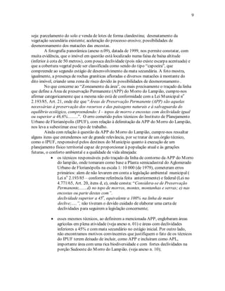 9 
seja: parcelamento do solo e venda de lotes de forma clandestina; desmatamento da 
vegetação secundária existente; aceleração do processo erosivo; possibilidades de 
desmoronamento dos matacões das encostas. 
A fotografia panorâmica (anexo n.09), datada de 1999, nos permite constatar, com 
muita evidência, que o imóvel em questão está localizado numa faixa de baixa altitude 
(inferior à cota de 50 metros), com pouca declividade (pois não existe escarpa acentuada) e 
que a cobertura vegetal pode ser classificada como sendo do tipo “capoeira”, que 
compreende ao segundo estágio de desenvolvimento da mata secundária. A foto mostra, 
igualmente, a presença de rochas graníticas afloradas e diversos matacões à montante do 
dito imóvel, criando uma zona de risco devido às possibilidades de desmoronamento . 
No que concerne ao “Zoneamento da área”, ou mais precisamente o traçado da linha 
que define a Área de preservação Permanente (APP) do Morro do Lampião, cumpre-nos 
afirmar categoricamente que a mesma não está de conformidade com a Lei Municipal no 
2.193/85, Art. 21, onde diz que “Áreas de Preservação Permanente (APP) são aquelas 
necessárias à preservação dos recursos e das paisagens naturais e à salvaguarda do 
equilíbrio ecológico, compreendendo: I – topos de morro e encostas com declividade igual 
ou superior a 46,6%.........”. O erro cometido pelos técnicos do Instituto de Planejamento 
Urbano de Florianópolis (IPUF), com relação à delimitação da APP do Morro do Lampião, 
nos leva a subestimar esse tipo de trabalho. 
Ainda com relação à questão da APP do Morro do Lampião, cumpre-nos ressaltar 
alguns itens que entendemos ser de grande relevância, por se tratar de um órgão técnico, 
como o IPUF, responsável pelos destinos do Município quanto à execução de um 
planejamento físico territorial capaz de proporcionar à população atual e às gerações 
futuras, o conforto ambiental e a qualidade de vida almejada: 
• os técnicos responsáveis pelo traçado da linha de contorno da APP do Morro 
do lampião, onde tomaram como base a Planta semicadastral do Aglomerado 
Urbano de Florianópolis na escala 1: 10 000 (de 1979), cometeram erros 
primários: alem de não levarem em conta a legislação ambiental municipal ( 
Lei no 2.193/85 – conforme referência feita anteriormente) e federal (Lei no 
4.771/65, Art. 20, itens d, e), onde consta: “Considera-se de Preservação 
Permanente,.......d) no topo de morros, montes, montanhas e serras; e) nas 
encostas ou parte destas com”. 
declividade superior a 45o, equivalente a 100% na linha de maior 
declive;.....”, não tiveram o devido cuidado de elaborar uma carta de 
declividades para seguirem a legislação concernente; 
• esses mesmos técnicos, ao definirem a mencionada APP, englobaram áreas 
agrícolas em plena atividade (veja anexo n. 01) e áreas com declividades 
inferiores a 45% e com mata secundário no estágio inicial. Por outro lado, 
não encontramos motivos convincentes que justifiquem o fato de os técnicos 
do IPUF terem deixado de incluir, como APP e incluíram como APL, 
importante área com uma rica biodiversidade e com fortes declividades na 
porção Sudoeste do Morro do Lampião. (veja anexo n. 10); 
 