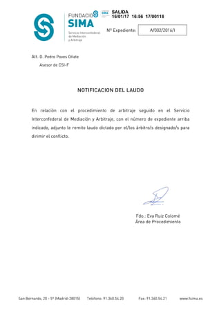 Nº Expediente: A/002/2016/I
San Bernardo, 20 - 5º (Madrid-28015) Teléfono: 91.360.54.20 Fax: 91.360.54.21 www.fsima.es
Att. D. Pedro Poves Oñate
Asesor de CSI-F
NOTIFICACION DEL LAUDONOTIFICACION DEL LAUDONOTIFICACION DEL LAUDONOTIFICACION DEL LAUDO
En relación con el procedimiento de arbitraje seguido en el Servicio
Interconfederal de Mediación y Arbitraje, con el número de expediente arriba
indicado, adjunto le remito laudo dictado por el/los árbitro/s designado/s para
dirimir el conflicto.
Fdo.: Eva Ruiz Colomé
Área de Procedimiento
SALIDA
16/01/17 16:56 17/00118
 