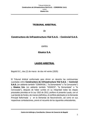 Tribunal Arbitral de
Constructora de Infraestructura Vial S.A.S. – CONINVIAL S.A.S.
contra
Gisaico S.A.
Centro de Arbitraje y Conciliación, Cámara de Comercio de Bogotá
1
TRIBUNAL ARBITRAL
de
Constructora de Infraestructura Vial S.A.S. - Coninvial S.A.S.
contra
Gisaico S.A.
LAUDO ARBITRAL
Bogotá D.C., dos (2) de marzo de dos mil veinte (2020)
El Tribunal Arbitral conformado para dirimir en derecho las controversias
suscitadas entre Constructora de Infraestructura Vial S.A.S. – Coninvial
S.A.S. (en adelante también “CONINVIAL”, “la Demandante” o “la Convocante”)
y Gisaico S.A. (en adelante también “GISAICO”, “la Demandada” o “la
Convocada”), después de haber surtido en su integridad todas las etapas
procesales previstas en la Ley 1563 de 2012, profiere el presente Laudo, con el
cual decide de fondo y de manera definitiva, el conflicto planteado en la Demanda
Principal Reformada y en la Demanda de Reconvención, así como en sus
respectivas contestaciones, previo el recuento de los siguientes antecedentes.
 