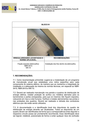 HIDROMAIS SERVIÇOS E COMÉRCIO DE PRODUTOS
HIDRÁULICOS E ELÉTRICOS LTDA-ME
Av. Ismael Alonso Y Alonso, nº 2901, Box 13, Bairro Prolongamento Jardim Paulista, Franca-SP.
CNPJ: 17.899.813/0001-68
16
BLOCO III
IRREGULARIDADES LEVANTADAS E
NORMA APLICÁVEL.
RECOMENDAÇÕES
Fiação exposta (eletrocalha)
NBR-5410
NR-10
Instalação dos fios dentro da eletrocalha.
7. RECOMENDAÇÕES.
7.1. Como recomendação primordial, sugere-se a implantação de um programa
de manutenção anual que estabeleça uma rotina específica para cada
componente do sistema elétrico, de maneira que se mantenha a integridade da
instalação e a adequação da mesma às normas técnicas, em especial as NBR-
5410, NBR-5419 e NR-10.
7.2. Deverá ser realizada manutenção nos painéis e quadros de distribuição de
energia elétrica, instalar proteção de acrílico (ou metálica aterrada) para os
barramentos e partes energizadas, para que os mesmos não fiquem expostos,
colocando em risco a vida humana. Verificar e instalar aterramentos nas portas e
nas proteções dos quadros. Deverá ser realizada a retirada dos condutores
elétricos que não estão sendo utilizados.
7.3. A documentação e a identificação local dos disjuntores do quadro de
distribuição de energia deverão ser atualizadas. Todos os disjuntores de um
quadro devem ser identificados de forma que a correspondência entre disjuntor e
respectivo circuito possa ser prontamente reconhecida. Essa identificação deve
ser legível, indelével, posicionada de forma a evitar qualquer risco de confusão
 