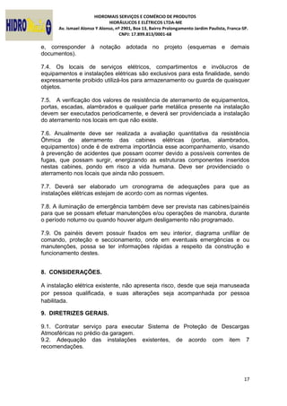 HIDROMAIS SERVIÇOS E COMÉRCIO DE PRODUTOS
HIDRÁULICOS E ELÉTRICOS LTDA-ME
Av. Ismael Alonso Y Alonso, nº 2901, Box 13, Bairro Prolongamento Jardim Paulista, Franca-SP.
CNPJ: 17.899.813/0001-68
17
e, corresponder à notação adotada no projeto (esquemas e demais
documentos).
7.4. Os locais de serviços elétricos, compartimentos e invólucros de
equipamentos e instalações elétricas são exclusivos para esta finalidade, sendo
expressamente proibido utilizá-los para armazenamento ou guarda de quaisquer
objetos.
7.5. A verificação dos valores de resistência de aterramento de equipamentos,
portas, escadas, alambrados e qualquer parte metálica presente na instalação
devem ser executados periodicamente, e deverá ser providenciada a instalação
do aterramento nos locais em que não existe.
7.6. Anualmente deve ser realizada a avaliação quantitativa da resistência
Ôhmica de aterramento das cabines elétricas (portas, alambrados,
equipamentos) onde é de extrema importância esse acompanhamento, visando
à prevenção de acidentes que possam ocorrer devido a possíveis correntes de
fugas, que possam surgir, energizando as estruturas componentes inseridos
nestas cabines, pondo em risco a vida humana. Deve ser providenciado o
aterramento nos locais que ainda não possuem.
7.7. Deverá ser elaborado um cronograma de adequações para que as
instalações elétricas estejam de acordo com as normas vigentes.
7.8. A iluminação de emergência também deve ser prevista nas cabines/painéis
para que se possam efetuar manutenções e/ou operações de manobra, durante
o período noturno ou quando houver algum desligamento não programado.
7.9. Os painéis devem possuir fixados em seu interior, diagrama unifilar de
comando, proteção e seccionamento, onde em eventuais emergências e ou
manutenções, possa se ter informações rápidas a respeito da construção e
funcionamento destes.
8. CONSIDERAÇÕES.
A instalação elétrica existente, não apresenta risco, desde que seja manuseada
por pessoa qualificada, e suas alterações seja acompanhada por pessoa
habilitada.
9. DIRETRIZES GERAIS.
9.1. Contratar serviço para executar Sistema de Proteção de Descargas
Atmosféricas no prédio da garagem.
9.2. Adequação das instalações existentes, de acordo com item 7
recomendações.
 