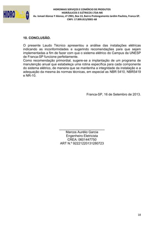 HIDROMAIS SERVIÇOS E COMÉRCIO DE PRODUTOS
HIDRÁULICOS E ELÉTRICOS LTDA-ME
Av. Ismael Alonso Y Alonso, nº 2901, Box 13, Bairro Prolongamento Jardim Paulista, Franca-SP.
CNPJ: 17.899.813/0001-68
18
10. CONCLUSÃO.
O presente Laudo Técnico apresentou a análise das instalações elétricas
indicando as inconformidades e sugerindo recomendações para que sejam
implementadas a fim de fazer com que o sistema elétrico do Campus da UNESP
de Franca-SP funcione perfeitamente.
Como recomendação primordial, sugere-se a implantação de um programa de
manutenção anual que estabeleça uma rotina específica para cada componente
do sistema elétrico, de maneira que se mantenha a integridade da instalação e a
adequação da mesma às normas técnicas, em especial as NBR 5410, NBR5419
e NR-10.
Franca-SP, 16 de Setembro de 2013.
_________________________
Marcos Aurélio Garcia
Engenheiro Eletricista
CREA: 0601447750
ART N.º 92221220131280723
 