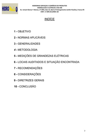 HIDROMAIS SERVIÇOS E COMÉRCIO DE PRODUTOS
HIDRÁULICOS E ELÉTRICOS LTDA-ME
Av. Ismael Alonso Y Alonso, nº 2901, Box 13, Bairro Prolongamento Jardim Paulista, Franca-SP.
CNPJ: 17.899.813/0001-68
2
INDÍCE
1 - OBJETIVO
2 - NORMAS APLICÁVEIS
3 - GENERALIDADES
4 - METODOLOGIA
5 - MEDIÇÕES DE GRANDEZAS ELÉTRICAS
6 - LOCAIS AUDITADOS E SITUAÇÃO ENCONTRADA
7 - RECOMENDAÇÕES
8 - CONSIDERAÇÕES
9 - DIRETRIZES GERAIS
10 - CONCLUSÃO
 