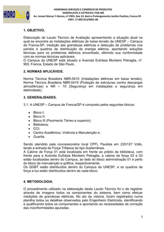 HIDROMAIS SERVIÇOS E COMÉRCIO DE PRODUTOS
HIDRÁULICOS E ELÉTRICOS LTDA-ME
Av. Ismael Alonso Y Alonso, nº 2901, Box 13, Bairro Prolongamento Jardim Paulista, Franca-SP.
CNPJ: 17.899.813/0001-68
3
1. OBJETIVO.
Elaboração de Laudo Técnico de Avaliação apresentando a situação atual na
qual se encontra as instalações elétricas de baixa tensão da UNESP – Campus
de Franca-SP, medição das grandezas elétricas e detecção de problemas nos
painéis e quadros de distribuição de energia elétrica, apontando soluções
técnicas para os problemas elétricos encontrado, aferindo sua conformidade
com as normas técnicas aplicáveis.
O Campus da UNESP está situado a Avenida Eufrásia Monteiro Petraglia, nº.
900, Franca, Estado de São Paulo.
2. NORMAS APLICÁVEIS.
Norma Técnica Brasileira NBR-5410 (Instalações elétricas em baixa tensão),
Norma Técnica Brasileira NBR-5419 (Proteção de estruturas contra descargas
atmosféricas) e NR – 10 (Segurança em instalações e segurança em
eletricidade).
3. GENERALIDADES.
3.1. A UNESP – Campus de Franca/SP é composto pelos seguintes blocos:
 Bloco I;
 Bloco II;
 Bloco III (Pavimento Térreo e superior);
 Biblioteca;
 CCI;
 Centro Acadêmico, Vivência e Manutenção e;
 Guarita.
Sendo atendido pela concessionária local CPFL Paulista em 220/127 Volts,
tendo à entrada de Força Trifásica do tipo Subterrânea.
A Cabine de Força 01 está localizada em frente ao prédio da biblioteca, com
frente para a Avenida Eufrásia Monteiro Petraglia, a cabine de força 02 e 03
estão localizadas dentro do Campus, ao lado do bloco administração 01 e perto
do bloco da manutenção e gráfica, respectivamente.
Os QGBT estão distribuídos dentro do Campus da UNESP, e os quadros de
força e luz estão distribuídos dentro de cada bloco.
4. METODOLOGIA.
O procedimento utilizado na elaboração deste Laudo Técnico foi o de registrar
através de imagens todos os componentes do sistema, bem como efetuar
medições de grandezas elétricas. No ato da vistoria, foram registrados numa
planilha todos os detalhes observados pelo Engenheiro Eletricista, identificando
e qualificando todos os componentes e apontando as necessidades de correção
das inconformidades apuradas.
 