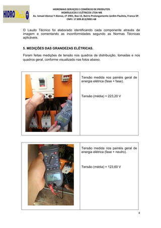 HIDROMAIS SERVIÇOS E COMÉRCIO DE PRODUTOS
HIDRÁULICOS E ELÉTRICOS LTDA-ME
Av. Ismael Alonso Y Alonso, nº 2901, Box 13, Bairro Prolongamento Jardim Paulista, Franca-SP.
CNPJ: 17.899.813/0001-68
4
O Laudo Técnico foi elaborado identificando cada componente através de
imagem e comentando as inconformidades segundo as Normas Técnicas
aplicáveis.
5. MEDIÇÕES DAS GRANDEZAS ELÉTRICAS.
Foram feitas medições de tensão nos quadros de distribuição, tomadas e nos
quadros geral, conforme visualizado nas fotos abaixo.
Tensão medida nos painéis geral de
energia elétrica (fase + fase).
Tensão (média) = 223,20 V
Tensão medida nos painéis geral de
energia elétrica (fase + neutro).
Tensão (média) = 123,60 V
 