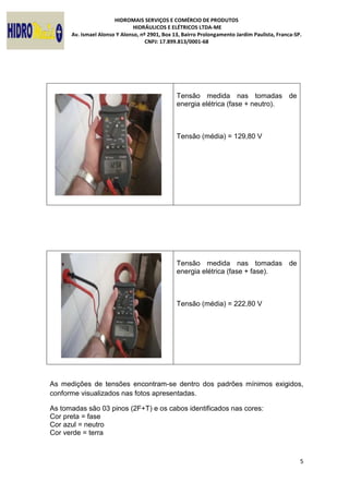 HIDROMAIS SERVIÇOS E COMÉRCIO DE PRODUTOS
HIDRÁULICOS E ELÉTRICOS LTDA-ME
Av. Ismael Alonso Y Alonso, nº 2901, Box 13, Bairro Prolongamento Jardim Paulista, Franca-SP.
CNPJ: 17.899.813/0001-68
5
Tensão medida nas tomadas de
energia elétrica (fase + neutro).
Tensão (média) = 129,80 V
Tensão medida nas tomadas de
energia elétrica (fase + fase).
Tensão (média) = 222,80 V
As medições de tensões encontram-se dentro dos padrões mínimos exigidos,
conforme visualizados nas fotos apresentadas.
As tomadas são 03 pinos (2F+T) e os cabos identificados nas cores:
Cor preta = fase
Cor azul = neutro
Cor verde = terra
 