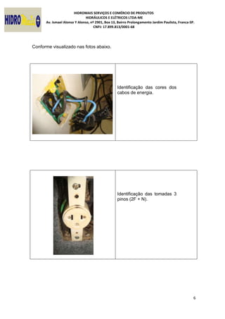 HIDROMAIS SERVIÇOS E COMÉRCIO DE PRODUTOS
HIDRÁULICOS E ELÉTRICOS LTDA-ME
Av. Ismael Alonso Y Alonso, nº 2901, Box 13, Bairro Prolongamento Jardim Paulista, Franca-SP.
CNPJ: 17.899.813/0001-68
6
Conforme visualizado nas fotos abaixo.
Identificação das cores dos
cabos de energia.
Identificação das tomadas 3
pinos (2F + N).
 