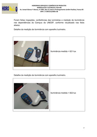 HIDROMAIS SERVIÇOS E COMÉRCIO DE PRODUTOS
HIDRÁULICOS E ELÉTRICOS LTDA-ME
Av. Ismael Alonso Y Alonso, nº 2901, Box 13, Bairro Prolongamento Jardim Paulista, Franca-SP.
CNPJ: 17.899.813/0001-68
7
Foram feitas inspeções, conferências das luminárias e medição de iluminância
nas dependências do Campus da UNESP, conforme visualizado nas fotos
abaixo.
Detalhe da medição de iluminância com aparelho luxímetro.
Iluminância medida = 621 lux
Detalhe da medição de iluminância com aparelho luxímetro.
Iluminância medida = 822 lux
 