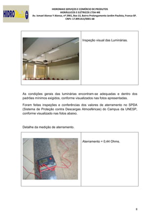 HIDROMAIS SERVIÇOS E COMÉRCIO DE PRODUTOS
HIDRÁULICOS E ELÉTRICOS LTDA-ME
Av. Ismael Alonso Y Alonso, nº 2901, Box 13, Bairro Prolongamento Jardim Paulista, Franca-SP.
CNPJ: 17.899.813/0001-68
8
Inspeção visual das Luminárias.
As condições gerais das luminárias encontram-se adequadas e dentro dos
padrões mínimos exigidos, conforme visualizados nas fotos apresentadas.
Foram feitas inspeções e conferências dos valores de aterramento no SPDA
(Sistema de Proteção contra Descargas Atmosféricas) do Campus da UNESP,
conforme visualizado nas fotos abaixo.
Detalhe da medição de aterramento.
Aterramento = 0,44 Ohms.
 