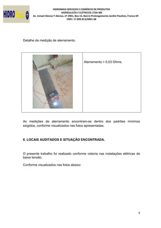 HIDROMAIS SERVIÇOS E COMÉRCIO DE PRODUTOS
HIDRÁULICOS E ELÉTRICOS LTDA-ME
Av. Ismael Alonso Y Alonso, nº 2901, Box 13, Bairro Prolongamento Jardim Paulista, Franca-SP.
CNPJ: 17.899.813/0001-68
9
Detalhe da medição de aterramento.
Aterramento = 0,53 Ohms.
As medições de aterramento encontram-se dentro dos padrões mínimos
exigidos, conforme visualizados nas fotos apresentadas.
6. LOCAIS AUDITADOS E SITUAÇÃO ENCONTRADA.
O presente trabalho foi realizado conforme vistoria nas instalações elétricas de
baixa tensão.
Conforme visualizados nas fotos abaixo:
 