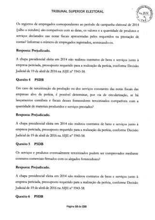 TRIBUNAL SUPERIOR ELEITORAL
5Í1~
Os registros de empregados correspondentes ao período da campanha eleitoral de 2014
(julho a outubro) são compatíveis com as datas, os valores e a quantidade de produtos e
serviços declarados nas notas fiscais apresentadas pelos requeridos na prestação de
contas? Informar o número de empregados registrados, nominando-os.
Resposta: Prejudicado.
A chapa presidencial eleita em 2014 não realizou contratos de bens e serviços junto à
empresa periciada, pressuposto requerido para a realização da perícia, conforme Decisão
Judicial de 19 de abril de 2016 na AIJE n° 1943-58.
Quesito 4 PSDB
Em caso de terceirização da produção ou dos serviços constantes das notas fiscais das
empresas alvo da perícia, é possível determinar, por via de circularização, se há
lançamentos contábeis e fiscais desses fornecedores terceirizados compatíveis com a
quantidade de materiais produzidos e serviços prestados?
Resposta: Prejudicado.
A chapa presidencial eleita em 2014 não realizou contratos de bens e serviços junto à
empresa periciada, pressuposto requerido para a realização da perícia, conforme Decisão
Judicial de 19 de abril de 2016 na AIJE n° 1943-58.
Quesito 5 PSDB
Os serviços e produtos eventualmente terceirizados podem ser comprovados mediante
contratos comerciais firmados com os alegados fornecedores?
Resposta: Prejudicado.
A chapa presidencial eleita em 2014 não realizou contratos de bens e serviços junto à
empresa periciada, pressuposto requerido para a realização da perícia, conforme Decisão
Judicial de 19 de abril de 2016 na AIJE n° 1943-58.
Quesito 6 PSDB
Página 10 de 220
 