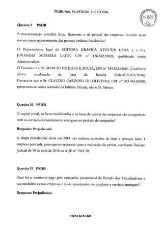 Quesito 9 PSDB
TRIBUNAL SUPERIOR ELEITORAL
A documentação contábil, fiscal, financeira e de pessoal das empresas revelam quais
nomes como representantes das pessoas jurídicas fiscalizadas?
O Representante legal da EDITORA GRAFICA ATITUDE LTDA é a Sra.
JUVANDIA MOREIRA LEITE, CPF n° 176.362.59826, qualificada como
Administradora.
O Contador é o Sr. MARCIO DE JESUS E SOUSA, CPF n° 334.562.94883 (Conforme
última atualização da base da Receita Federal:27/02/2016).
Destaca-se que o Sr. CLAUDIO CARDOSO DE OLIVEIRA, CPF n° 083.946.82880,
apresentou-se como contador da Editora Atitude, não o Sr. Márcio.
Quesito 10 PSDB
O capital social, os bens imobilizados e os bens de capital das empresas são compatíveis
com os serviços declaradamente entregues no período de campanha?
Resposta: Prejudicado.
A chapa presidencial eleita em 2014 não realizou contratos de bens e serviços junto à
empresa periciada, pressuposto requerido para a realização da perícia, conforme Decisão
Judicial de 19 de abril de 2016 na AIJE n° 1943-58.
Quesito 11 PSDB
Qual foi o montante pago pela campanha presidencial do Partido dos Trabalhadores e
sua candidata a essas empresas e qual o quantitativo de produtos e serviços entregues?
Resposta: Prejudicado.
Página 12 de 220
 