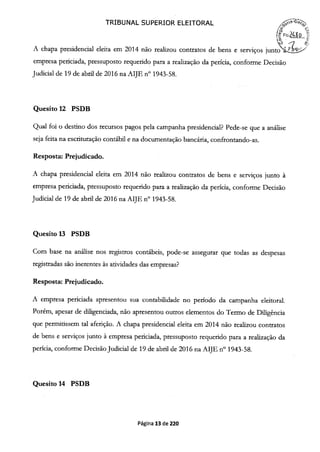TRIBUNAL SUPERIOR ELEITORAL
/'FIs24Ø
A chapa presidencial eleita em 2014 não realizou contratos de bens e serviços junto aL.-'
empresa periciada, pressuposto requerido para a realização da perícia, conforme Decisão
Judicial de 19 de abril de 2016 na AIJE n° 1943-58.
Quesito 12 PSDB
Qual foi o destino dos recursos pagos pela campanha presidencial? Pede-se que a análise
seja feita na escrituração contábil e na documentação bancária, confrontando-as.
Resposta: Prejudicado.
A chapa presidencial eleita em 2014 não realizou contratos de bens e serviços junto à
empresa periciada, pressuposto requerido para a realização da perícia, conforme Decisão
Judicial de 19 de abril de 2016 na AIJE n° 1943-58.
Quesito 13 PSDB
Com base na análise nos registros contábeis, pode-se assegurar que todas as despesas
registradas são inerentes às atividades das empresas?
Resposta: Prejudicado.
A empresa periciada apresentou sua contabilidade no período da campanha eleitoral.
Porém, apesar de diligenciada, não apresentou outros elementos do Termo de Diligência
que permitissem tal aferição. A chapa presidencial eleita em 2014 não realizou contratos
de bens e serviços junto à empresa periciada, pressuposto requerido para a realização da
perícia, conforme Decisão Judicial de 19 de abril de 2016 na AIJE n° 1943-58.
Quesito 14 PSDB
Página 13 de 220
 