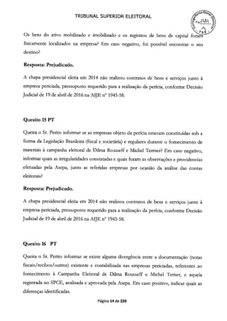 TRIBUNAL SUPERIOR ELEITORAL
(Fs.2
Os bens do ativo mobilizado e imobilizado e os registros de bens de capital foram
fisicamente localizados na empresa? Em caso negativo, foi possível encontrar o seu
destino?
Resposta: Prejudicado.
A chapa presidencial eleita em 2014 não realizou contratos de bens e serviços junto à
empresa periciada, pressuposto requerido para a realização da perícia, conforme Decisão
Judicial de 19 de abril de 2016 na AIJE n° 1943-58.
Quesito 15 PT
Queira o Sr. Perito informar se as empresas objeto da perícia estavam constituídas sob a
forma da Legislação Brasileira (fiscal e societária) e regulares durante o fornecimento de
materiais à campanha eleitoral de Duma Rousseff e Michel Termer? Em caso negativo,
informar quais as irregularidades constatadas e quais foram as observações e providencias
efetuadas pela Asepa, junto as referidas empresas por ocasião da análise das contas
eleitorais?
Resposta: Prejudicado.
A chapa presidencial eleita em 2014 não realizou contratos de bens e serviços junto à
empresa periciada, pressuposto requerido para a realização da perícia, conforme Decisão
Judicial de 19 de abril de 2016 na AIJE n° 1943-58.
Quesito 16 PT
Queira o Sr. Perito informar se existe alguma divergência entre a documentação (notas
fiscais /recibos/ outros) existente e contabilizada nas empresas periciadas, referentes ao
fornecimento à Campanha Eleitoral de Duma Rousseff e Michel Temer, e aquela
registrada no SPCE, analisada e aprovada pela Asepa. Em caso positivo, indicar quais as
diferenças identificadas.
Página 14 de 220
 