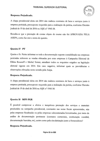 TRIBUNAL SUPERIOR ELEITORAL
2v..
qjl
Resposta: Prejudicado.
A chapa presidencial eleita em 2014 não realizou contratos de bens e serviços junto à
empresa periciada, pressuposto requerido para a realização da perícia, conforme Decisão
Judicial de 19 de abril de 2016 na AIJE n° 1943-58.
Ressalta-se que a prestação de contas objeto de exame não foi APROVADA PELA
ASEPA, como faz crer o texto do quesito.
Quesito 17 PT
Queira o Sr. Perito informar se toda a documentação suporte contabilizada nas empresas
periciadas referente as vendas efetuadas por estas empresas à Campanha Eleitoral de
Duma Rousseff e Michel Temer, atendiam todos os requisitos exigidos na legislação
eleitoral vigente em 2014. Em caso negativo, informar quais as providências e
observações efetuadas neste sentido pela Asepa.
Resposta: Prejudicado.
A chapa presidencial eleita em 2014 não realizou contratos de bens e serviços junto à
empresa periciada, pressuposto requerido para a realização da perícia, conforme Decisão
Judicial de 19 de abril de 2016 na AIJE n° 1943-58.
Quesito 18 MPF-PGR
É possível comprovar a efetiva e inequívoca prestação dos serviços e materiais
produzidos na campanha presidencial, constantes nas notas fiscais apresentadas, seja
pelas empresas fiscalizadas ou pelas empresas subcontratadas/terceirizadas, por meio da
análise de documentação pertinente (contratos comerciais, escrituração contábil,
documentação bancária, etc), assim como pela circularização junto a fornecedores?
Resposta: Prejudicado.
Página 15 de 220
 