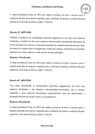 TRIBUNAL SUPERIOR ELEITORAL
711
A chapa presidencial eleita em 2014 não realizou contratos de bens e serviços junto à
empresa periciada, pressuposto requerido para a realização da perícia, conforme Decisão
Judicial de 19 de abril de 2016 na AIJE n° 1943-58.
Quesito 19 MPF-PGR
Verificar a existência da contrapartida fmanceira (pagamentos) em favor das empresas
fiscalizadas e também em favor das empresas subcontratadas/terceirizadas decorrente da
efetiva prestação dos serviços e materiais produzidos na campanha presidencial, por meio
do exame de comprovantes de pagamentos (cópia dos cheques, transferências bancárias,
depósitos em conta), relativos a cada um dos serviços prestados.
Resposta: Prejudicado.
A chapa presidencial eleita em 2014 não realizou contratos de bens e serviços junto à
empresa periciada, pressuposto requerido para a realização da perícia, conforme Decisão
Judicial de 19 de abril de 2016 na AIJE n° 1943-58.
Quesito 20 MPF-PGR
Caso sejam identificadas as contrapartidas financeiras (pagamentos) em favor das
empresas fiscalizadas e das empresas subcontratadas/terceirizadas, que os peritos
requisitem a estas empresas documentos comprobatórios para que demonstrem a
destinação final de tais recursos após o seu recebimento.
Resposta: Prejudicado.
A chapa presidencial eleita em 2014 não realizou contratos de bens e serviços junto à
empresa periciada, pressuposto requerido para a realização da perícia, conforme Decisão
Judicial de 19 de abril de 2016 na AIJE n° 1943-58.
Página 16 de 220
 