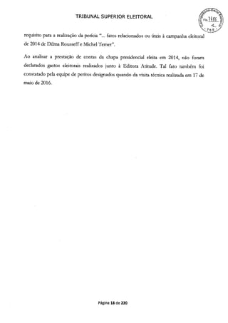 TRIBUNAL SUPERIOR ELEITORAL
S.
requisito para a realização da perícia "... fatos relacionados ou úteis à campanha eleitoral
de 2014 de Duma Rousseff e Michel Temer".
Ao analisar a prestação de contas da chapa presidencial eleita em 2014, não foram
declarados gastos eleitorais realizados junto à Editora Atitude. Tal fato também foi
constatado pela equipe de peritos designados quando da visita técnica realizada em 17 de
maio de 2016.
Página 18 de 220
 