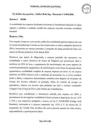 TRIBUNAL SUPERIOR ELEITORAL
2.3. Análise dos quesitos -Gráfica Rede Seg -Protocolo n° 6.094/2016
Quesito 1 PSDB
A contabilidade das empresas fiscalizadas encontram-se formalmente adequadas às regras
vigentes e espelham a realidade contábil das empresas, havendo escorreita conciliação
bancária?
Resposta: Não.
Com respeito à resposta a este quesito, análise da contabilidade geral da empresa não está
no escopo da perícia que é restrita aos fatos relacionados ou úteis à campanha eleitoral de
2014 e circunscrita aos serviços prestados à campanha da chapa presidencial eleita, nos
termos da Decisão Judicial de 19 de abril de 2016..
Destaca-se que, apesar de diligenciada, a empresa periciada não apresentou sua
contabilidade e outros elementos do Termo de Diligência que permitissem aferir a
existência em 2014 de bens e equipamentos de transformação, tais como registros de
controle patrimonial de equipamentos de transformação, notas fiscais de aquisição destes
equipamentos; contabilidade completa da empresa impressa em livros ou em arquivo
eletrônico do SPED, inclusive com o certificado de transmissão ou, os livros contábeis
(razão e diário) e respectivas demonstrações contábeis, livro Registro de Inventário de
estoque dos insumos utilizados na produção, fichas de controle de estoque ou
equivalentes, relativas aos insumos para produção dos bens e serviços contratados
Coligação Com a Força do Povo e pelo Partido dos Trabalhadores.
Ressalta-se que, considerando o faturamento auferido pela empresa em 2014, o
procedimento de não registrar contabilidade formal contraria as disposições dos art. 1179
a 1195, e seus respectivos parágrafos e incisos, da Lei n° 10.406/2002 (Código Civil
Brasileiro), excetuando-se o pequeno empresário (art. 1179, § 1°, da mesma lei). O
proprietário (Sr. Vivaldo Dias da Silva) não estava presente quando da visita técnica,
impossibilitando o questionamento direto.
Página 19 de 220
 