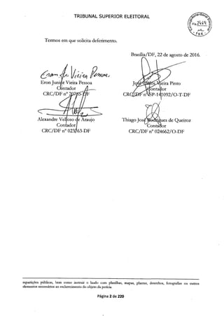 TRIBUNAL SUPERIOR ELEITORAL
Termos em que solicita deferimento.
Brasilia/DF, 22 de agosto de 2016.
1jf 4 11f,
Eron Junir Vieira Pessoa Jqtj)dra Pinto
Cntador
CRC/DF n°2jP-$ - -141 092/O-T-DF
Alexandre V so je Araujo Thiago Joses de Queiroz
Conta or
CRC/DF n° 63-DF CRC/DF n° 024662/0-DF
repartições públicas, bem como instruit o laudo com planilhas, mapas, plantas, desenhos, fotografias ou outros
elementos necessários ao esclarecimento do objeto da perícia.
Página 2 de 220
 