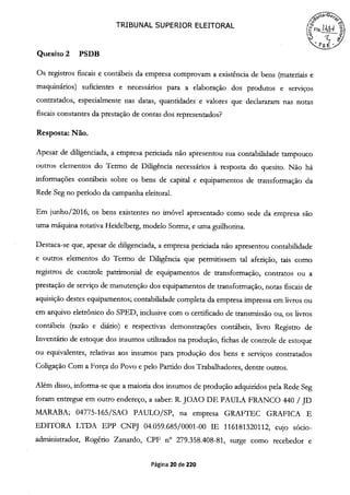 TRIBUNAL SUPERIOR ELEITORAL
(FfS.24
~'S É
Quesito 2 PSDB
Os registros fiscais e contábeis da empresa comprovam a existência de bens (materiais e
maquinários) suficientes e necessários para a elaboração dos produtos e serviços
contratados, especialmente nas datas, quantidades e valores que declararam nas notas
fiscais constantes da prestação de contas dos representados?
Resposta: Não.
Apesar de diligenciada, a empresa periciada não apresentou sua contabilidade tampouco
outros elementos do Termo de Diligência necessários à resposta do quesito. Não há
informações contábeis sobre os bens de capital e equipamentos de transformação da
Rede Seg no período da campanha eleitoral.
Em junho/2016, os bens existentes no imóvel apresentado como sede da empresa são
uma máquina rotativa Heidelberg, modelo Sormz, e uma guilhotina.
Destaca-se que, apesar de diligenciada, a empresa periciada não apresentou contabilidade
e outros elementos do Termo de Diligência que permitissem tal aferição, tais como
registros de controle patrimonial de equipamentos de transformação, contratos ou a
prestação de serviço de manutenção dos equipamentos de transformação, notas fiscais de
aquisição destes equipamentos; contabilidade completa da empresa impressa em livros ou
em arquivo eletrônico do SPED, inclusive com o certificado de transmissão ou, os livros
contábeis (razão e diário) e respectivas demonstrações contábeis, livro Registro de
Inventário de estoque dos insumos utilizados na produção, fichas de controle de estoque
ou equivalentes, relativas aos insumos para produção dos bens e serviços contratados
Coligação Com a Força do Povo e pelo Partido dos Trabalhadores, dentre outros.
Além disso, informa-se que a maioria dos insumos de produção adquiridos pela Rede Seg
foram entregue em outro endereço, a saber: R. JOAO DE PAULA FRANCO 440 / JD
MARABA; 04775-165/SAO PAULO/SP, na empresa GRAFTEC GRAFICA E
EDITORA LTDA EPP CNPJ 04.059.685/0001-00 IE 116181320112, cujo sócio-
administrador, Rogério Zanardo, CPF n° 279.358.408-81, surge como recebedor e
Página 20 de 220
 