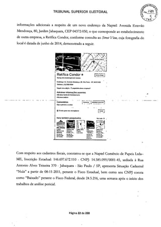 TRIBUNAL SUPERIOR ELEITORAL
informações adicionais a respeito de um novo endereço da Naptel: Avenida Estevão
Mendonça, 80, Jardim Jabaquara, CEP 04372-050, o que corresponde ao estabelecimento
de outra empresa, a Retífica Condor, conforme consulta ao Street View, cuja fotografia do
local é datada de junho de 2014, demonstrado a seguir.
Retífica Condor E]Sesviço de recorstwçfiode motores
Endeeeço: Aic ESIeVSO Mendonça. 80, SSo Pauto - SP. 04372-050
Telelone: (li) 5563-9594
Sugedr rena ediç fio Ë pioprietdno desta empresa?
Adicionar informações ausentes
Aciono, horiode fuixêonametdo
A&icxaswebsite
Comentários COmento, [AdlcIonarsmafotÕ]
Seaopn-ieeoaavafiar -
-RJ Envio, paro seu smartptione [j
Itens também pesquisados vo, mais IS
U;TT]
Laves Retifica de Sais' Auto VM Milienium
Retificade Motores Peças CABEÇO... Retifica
Motores Finflo e Fu... nd- - Retífica... Peças Mo...
5e.d. smp de Sode Se.ci,o de
eoecmç
dc vet
ve5oçOc
de ev*o,c
d.
eo,e., de eeie.r-c
Com respeito aos cadastros fiscais, constatou-se que a Naptel Comércio de Papeis Ltda—
ME, Inscrição Estadual: 146.697.672.110 - CNPJ: 14.585.099/0001-45, sediada à Rua
Antonio Alves Teixeira 370 - Jabaquara - São Paulo / SP, apresenta Situação Cadastral
"Nula" a partir de 08-11-2011, perante o Fisco Estadual, bem como seu CNPJ consta
como "Baixado" perante o Fisco Federal, desde 24.5.216, uma semana após o início dos
trabalhos de análise pericial.
e
Página 22 de 220
 