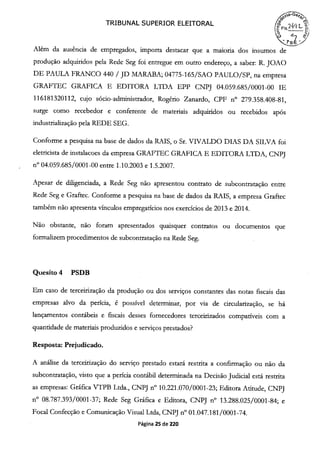 TRIBUNAL SUPERIOR ELEITORAL
(FIs24-
Além da ausência de empregados, importa destacar que a maioria dos insumos de
produção adquiridos pela Rede Seg foi entregue em outro endereço, a saber: R. JOAO
DE PAULA FRANCO 440 / JD MARABA; 04775-165/SAO PAULO/SP, na empresa
GRAFTEC GRAFICA E EDITORA LTDA EPP CNPJ 04.059.685/0001-00 IE
116181320112, cujo sócio-administrador, Rogério Zanardo, CPF n° 279.358.408-81,
surge como recebedor e conferente de materiais adquiridos ou recebidos após
industrialização pela REDE SEG.
Conforme a pesquisa na base de dados da RAIS, o Sr. VIVALDO DIAS DA SILVA foi
eletricista de instalacoes da empresa GRAFTEC GRAFICA E EDITORA LTDA, CNPJ
n° 04.059.685/0001 -00 entre 1.10.2003 e 1.5.2007.
Apesar de diligenciada, a Rede Seg não apresentou contrato de subcontratação entre
Rede Seg e Graftec. Conforme a pesquisa na base de dados da RAIS, a empresa Graftec
também não apresenta vínculos empregatícios nos exercícios de 2013 e 2014.
Não obstante, não foram apresentados quaisquer contratos ou documentos que
formalizem procedimentos de subcontratação na Rede Seg.
Quesito 4 PSDB
Em caso de terceirização da produção ou dos serviços constantes das notas fiscais das
empresas alvo da perícia, é possível determinar, por via de circularização, se há
lançamentos contábeis e fiscais desses fornecedores terceirizados compatíveis com a
quantidade de materiais produzidos e serviços prestados?
Resposta: Prejudicado.
A análise da terceirização do serviço prestado estará restrita a confirmação ou não da
subcontratação, visto que a perícia contábil determinada na Decisão Judicial está restrita
as empresas: Gráfica VTPB Ltda., CNPJ n° 10.221.070/0001-23; Editora Atitude, CNPJ
n° 08.787.393/0001-37; Rede Seg Gráfica e Editora, CNPJ n° 13.288.025/0001-84; e
Focal Confecção e Comunicação Visual Ltda, CNPJ n° 01.047.181/0001-74.
Página 25 de 220
 