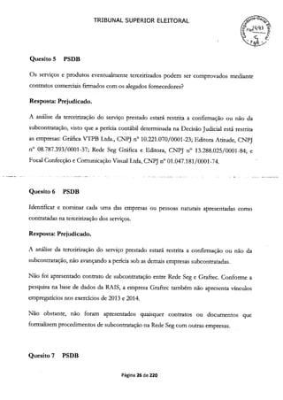 TRIBUNAL SUPERIOR ELEITORAL
( F 24q3 52,
Quesito 5 PSDB
Os serviços e produtos eventualmente terceirizados podem ser comprovados mediante
contratos comerciais firmados com os alegados fornecedores?
Resposta: Prejudicado.
A análise da terceirização do serviço prestado estará restrita a confirmação ou não da
subcontratação, visto que a perícia contábil determinada na Decisão Judicial está restrita
as empresas: Gráfica VTPB Ltda., CNPJ n° 10.221.070/0001-23; Editora Atitude, CNPJ
n° 08.787.393/0001-37; Rede Seg Gráfica e Editora, CNPJ n° 13.288.025/0001-84; e
Focal Confecção e Comunicação Visual Ltda, CNPJ n° oi.047.181/0001-74.
Quesito 6 PSDB
Identificar e nominar cada urna das empresas ou pessoas naturais apresentadas como
contratadas na terceirização dos serviços.
Resposta: Prejudicado.
A análise da terceirização do serviço prestado estará restrita a confirmação ou não da
subcontratação, não avançando a perícia sob as demais empresas subcontratadas.
Não foi apresentado contrato de subcontratação entre Rede Seg e Graftec. Conforme a
pesquisa na base de dados da RAIS, a empresa Graftec também não apresenta vínculos
empregatícios nos exercícios de 2013 e 2014.
Não obstante, não foram apresentados quaisquer contratos ou documentos que
formalizem procedimentos de subcontratação na Rede Seg com outras empresas.
Quesito 7 PSDB
Página 26 de 220
 