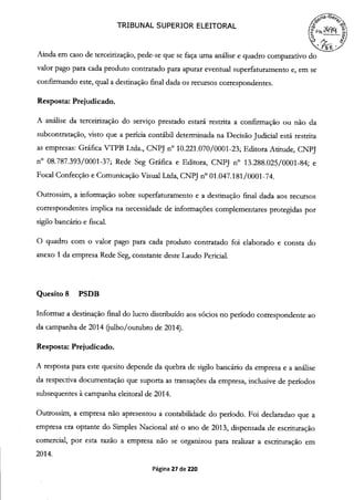 TRIBUNAL SUPERIOR ELEITORAL
fb°
Ainda em caso de terceirização, pede-se que se faça uma análise e quadro comparativo do
valor pago para cada produto contratado para apurar eventual superfaturamento e, em se
confirmando este, qual a destinação final dada os recursos correspondentes.
Resposta: Prejudicado.
A análise da terceirização do serviço prestado estará restrita a confirmação ou não da
subcontratação, visto que a perícia contábil determinada na Decisão Judicial está restrita
as empresas: Gráfica VTPB Ltda., CNPJ n° 10.221.070/0001-23; Editora Atitude, CNPJ
n° 08.787.393/0001-37; Rede Seg Gráfica e Editora, CNPJ n° 13.288.025/0001-84; e
Focal Confecção e Comunicação Visual Ltda, CNPJ n° 01.047.181/0001-74.
Outrossim, a informação sobre superfaturamento e a destinação final dada aos recursos
correspondentes implica na necessidade de informações complementares protegidas por
sigilo bancário e fiscal.
O quadro com o valor pago para cada produto contratado foi elaborado e consta do
anexo 1 da empresa Rede Seg, constante deste Laudo Pericial.
Quesito 8 PSDB
Informar a destinação final do lucro distribuído aos sócios no período correspondente ao
da campanha de 2014 (julho/outubro de 2014).
Resposta: Prejudicado.
A resposta para este quesito depende da quebra de sigilo bancário da empresa e a análise
da respectiva documentação que suporta as transações da empresa, inclusive de períodos
subsequentes à campanha eleitoral de 2014.
Outrossim, a empresa não apresentou a contabilidade do período. Foi declaradao que a
empresa era optante do Simples Nacional até o ano de 2013, dispensada de escrituração
comercial, por esta razão a empresa não se organizou para realizar a escrituração em
2014.
Página 27 de 220
 
