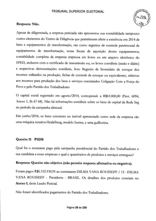TRIBUNAL SUPERIOR ELEITORAL
~QfZ:0' ~~' ~39
Resposta: Não.
Apesar de diligenciada, a empresa periciada não apresentou sua contabilidade tampouco
outros elementos do Termo de Diligência que permitissem aferir a existência em 2014 de
bens e equipamentos de transformação, tais como registros de controle patrimonial de
equipamentos de transformação, notas fiscais de aquisição destes equipamentos;
contabilidade completa da empresa impressa em livros ou em arquivo eletrônico do
SPED, inclusive com o certificado de transmissão ou, os livros contábeis (razão e diário)
e respectivas demonstrações contábeis, livro Registro de Inventário de estoque dos
insumos utilizados na produção, fichas de controle de estoque ou equivalentes, relativas
aos insumos para produção dos bens e serviços contratados Coligação Com a Força do
Povo e pelo Partido dos Trabalhadores
O capital social registrado em agosto/2014, corresponde a R$63.000,00 (Prot. 6094,
Anexo 1, fis 67-68). Não há informações contábeis sobre os bens de capital da Rede Seg
no período da campanha eleitoral.
Em junho/2016, os bens existentes no imóvel apresentado como sede da empresa são
uma máquina rotativa Heidelberg, modelo Sormz, e uma guilhotina.
Quesito 11 PSDB
Qual foi o montante pago pela campanha presidencial do Partido dos Trabalhadores e
sua candidata a essas empresas e qual o quantitativo de produtos e serviços entregues?
Resposta: Quesito não objetivo (não permite resposta afirmativa ou negativa).
Foram pagos R$6.152.130,95 ao contratante DILMA VANA ROUSSEFF / 13 - DILMA
VANA ROUSSEFF - Presidente - BRASIL. Os detalhes dos produtos constam no
Anexo 1, deste Laudo Pericial.
Não foram identificados pagamentos do Partido dos Trabalhadores.
Página 29 de 220
 