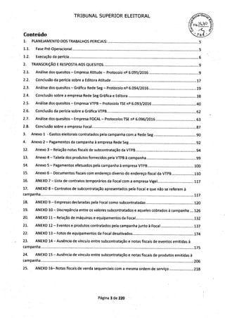 TRIBUNAL SUPERIOR ELEITORAL
Fis
Conteúdo
1. PLANEJAMENTO DOS TRABALHOS PERICIAIS....................................................................................... 5
1.1. Fase Pré-Operacional ........................................................................................................................ 5
1.2. Execução da perícia ........................................................................ . .............. ... ................................. 6
2. TRANSCRIÇÃO E RESPOSTA AOS QUESITOS ........................... . ................................ . ............................. 9
2.1. Análise dos quesitos-Empresa Atitude-Protocolo n2 6.095/2016 ........................... . ................... 9
2.2. Conclusão da perícia sobre a Editora Atitude ............................. .. .......... . ............... . ............... . ....... .17
2.3. Análise dos quesitos-Gráfica Rede Seg-Protocolo n2 6.094/2016.............................................19
2.4. Conclusão sobre a empresa Rede Seg Gráfica e Editora ................................................................38
2.5. Análise dos quesitos-Empresa VTPB-Protocolo TSE n2 6.093/2016 ............... . .... ......................40
2.6. Conclusão da perícia sobre a Gráfica VTPB .............................................. . ............................... . ......62
2.7. Análise dos quesitos-Empresa FOCAL-Protocolos TSE n2 6.096/2016 ......................................63
2.8. Conclusão sobre a empresa Focal .... .... ........... .... .............................. . .............................................87
3. Anexo 1 -Gastos eleitorais contratados pela campanha com a Rede Seg ............ . ...........................90
4. Anexo 2-Pagamentos da campanha à empresa Rede Seg ...............................................................92
12. Anexo 3-Relação notas fiscais de subcontratação da VTPB .... . ................................................ . ...94
13. Anexo 4—Tabela dos produtos fornecidos pela VTPB à campanha .......................... . ....................99
14. Anexo 5-Pagamentos efetuados pela campanha à empresa VTPB ........... . ............ . ...................100
15. Anexo 6— Documentos fiscais com endereço diverso do endereço fiscal da VTPB.....................110
16. ANEXO 7—Lista de contratos temporários da Focal com a empresa Vigel ....... . ..........................117
17. ANEXO 8-Contratos de subcontratação apresentados pela Focal e que não se referem à
campanha.. ... ... ................. . ...................................................................... . .......................................... . ......117
18. ANEXO 9-Empresas declaradas pela Focal como subcontratadas .............................................120
19. ANEXO 10— Discrepância entre os valores subcontratados e aqueles cobrados à campanha 126
20. ANEXO 11— Relação de máquinas e equipamentos da Focal ......... ... .......... . .............................. ..132
21. ANEXO 12-Eventos e produtos contratados pela campanha junto à Focal ...............................137
22. ANEXO 13-Fotos de equipamentos da Focal desativados ........ . .............................................. ...174
23. ANEXO 14— Ausência de vínculo entre subcontratação e notas fiscais de eventos emitidas à
campanha..... . .............. .. ................................................................ . ................... . .......................................175
24. ANEXO 15-Ausência de vínculo entre subcontratação e notas fiscais de produtos emitidas à
campanha........................................................ . ................................................ . .................................. . .....206
25. ANEXO 16— Notas fiscais de venda sequenciais com a mesma ordem de serviço .......................218
Página 3 de 220
 
