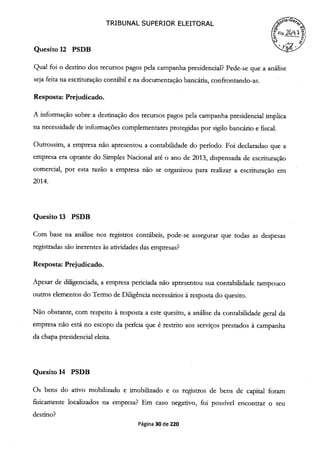 TRIBUNAL SUPERIOR ELEITORAL
Quesito 12 PSDB
 g;5I
Qual foi o destino dos recursos pagos pela campanha presidencial? Pede-se que a análise
seja feita na escrituração contábil e na documentação bancária, confrontando-as.
Resposta: Prejudicado.
A informação sobre a destinação dos recursos pagos pela campanha presidencial implica
na necessidade de informações complementares protegidas por sigilo bancário e fiscal.
Outrossim, a empresa não apresentou a contabilidade do período. Foi declaradao que a
empresa era optante do Simples Nacional até o ano de 2013, dispensada de escrituração
comercial, por esta razão a empresa não se organizou para realizar a escrituração em
2014.
Quesito 13 PSDB
Com base na análise nos registros contábeis, pode-se assegurar que todas as despesas
registradas são inerentes às atividades das empresas?
Resposta: Prejudicado.
Apesar de diligenciada, a empresa periciada não apresentou sua contabilidade tampouco
outros elementos do Termo de Diligência necessários à resposta do quesito.
Não obstante, com respeito à resposta a este quesito, a análise da contabilidade geral da
empresa não está no escopo da perícia que é restrito aos serviços prestados à campanha
da chapa presidencial eleita.
Quesito 14 PSDB
Os bens do ativo mobilizado e imobilizado e os registros de bens de capital foram
fisicamente localizados na empresa? Em caso negativo, foi possível encontrar o seu
destino?
Página 30 de 220
 