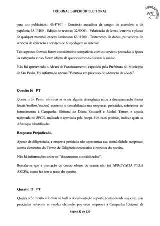 TRIBUNAL SUPERIOR ELEITORAL
a-Go ,
para uso publicitário; 46.47801 - Comércio atacadista de artigos de escritório e de
papelaria; 58.13100 - Edição de revistas; 32.99003 - Fabricação de letras, letreiros e placas
de qualquer material, exceto luminosos; 63.11900 - Tratamento de dados, provedores de
serviços de aplicação e serviços de hospedagem na internet
Tais aspectos formais foram considerados compatíveis com os serviços prestados à época
da campanha e não foram objeto de questionamento durante a análise.
Não foi apresentado o Alvará de Funcionamento, expedido pela Prefeitura do Município
de São Paulo. Foi informado apenas "Estamos em processo de obtenção de alvará".
Quesito 16 PT
Queira o Sr. Perito informar se existe alguma divergência entre a documentação (notas
fiscais /recibos /outros) existente e contabilizada nas empresas periciadas, referentes ao
fornecimento à Campanha Eleitoral de Duma Rousseff e Michel Temer, e aquela
registrada no SPCE, analisada e aprovada pela Asepa. Em caso positivo, indicar quais as
diferenças identificadas.
Resposta: Prejudicado.
Apesar de diligenciada, a empresa periciada não apresentou sua contabilidade tampouco
outros elementos do Termo de Diligência necessários à resposta do quesito.
Não há informações sobre os "documentos contabilizados".
Ressalta-se que a prestação de contas objeto de exame não foi APROVADA PELA
ASEPA, como faz crer o texto do quesito.
Quesito 17 PT
Queira o Sr. Perito informar se toda a documentação suporte contabilizada nas empresas
periciadas referente as vendas efetuadas por estas empresas à Campanha Eleitoral de
Página 32 de 220
 
