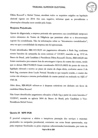 TRIBUNAL SUPERIOR ELEITORAL
Duma Rousseff e Michel Temer, atendiam todos os requisitos exigidos na legislação
eleitoral vigente em 2014. Em caso negativo, informar quais as providências e
observações efetuadas neste sentido pela Asepa.
Resposta: Prejudicado.
Apesar de diligenciada, a empresa periciada não apresentou sua contabilidade tampouco
outros elementos do Termo de Diligência que permitam aferir se a documentação
suporte foi contabilizada. Não há informações sobre os "documentos contabilizados",
uma vez que a contabilidade da empresa não foi apresentada.
Foram identificados R$6.143.130,95 em pagamentos efetuados à Rede Seg, conforme
extrato bancário da campanha da conta corrente n° 1313037, mantida na ag. 3572 do
Banco do Brasil, pela Candidata à Presidência Duma Rousseff. Destes, R$65.642,00 não
foram examinados por estarem fora da amostragem à época do exame das contas, sendo
que os demais R$6.078.088,95 foram considerados REGULARES do ponto de vista da
legislação eleitoral e restrito ao prazo de exame da chapa eleita, conforme anexo 2 da
Rede Seg, constante deste Laudo Pericial. Ressalta-se que naquela ocasião, o exame das
contas não alcançou a mesma profundidade do exame pericial ora realizado na AIJE n°
1943-58.
Além disso, R$8.400,00 referem-se à despesas estimáveis em dinheiro em favor da
candidata Dilma Roussef.
Não foram identificados pagamentos efetuados à Rede Seg a partir da conta bancária n°
15120147, mantida na agência 3604 do Banco do Brasil, pelo Candidato à Vice-
Presidência Michel Temer.
Quesito 18 MPF-PGR
É possível comprovar a efetiva e inequívoca prestação dos serviços e materiais
produzidos na campanha presidencial, constantes nas notas fiscais apresentadas, seja
pelas empresas fiscalizadas ou pelas empresas subcontratadas/terceirizadas, por meio da
Página 33 de 220
 
