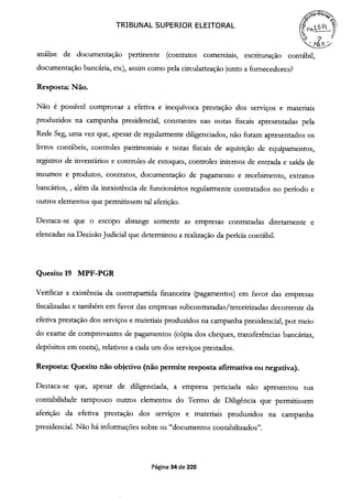 TRIBUNAL SUPERIOR ELEITORAL
análise de documentação pertinente (contratos comerciais, escrituração contábil,
documentação bancária, etc), assim como pela circularização junto a fornecedores?
Resposta: Não.
Não é possível comprovar a efetiva e inequívoca prestação dos serviços e materiais
produzidos na campanha presidencial, constantes nas notas fiscais apresentadas pela
Rede Seg, uma vez que, apesar de regularmente diligenciados, não foram apresentados os
livros contábeis, controles patrimoniais e notas fiscais de aquisição de equipamentos,
registros de inventários e controles de estoques, controles internos de entrada e saída de
insumos e produtos, contratos, documentação de pagamento e recebimento, extratos
bancários, , além da inexistência de funcionários regularmente contratados no período e
outros elementos que permitissem tal aferição.
Destaca-se que o escopo abrange somente as empresas contratadas diretamente e
elencadas na Decisão Judicial que determinou a realização da perícia contábil.
Quesito 19 MPF-PGR
Verificar a existência da contrapartida financeira (pagamentos) em favor das empresas
fiscalizadas e também em favor das empresas subcontratadas/terceirizadas decorrente da
efetiva prestação dos serviços e materiais produzidos na campanha presidencial, por meio
do exame de comprovantes de pagamentos (cópia dos cheques, transferências bancárias,
depósitos em conta), relativos a cada um dos serviços prestados.
Resposta: Quesito não objetivo (não permite resposta afirmativa ou negativa).
Destaca-se que, apesar de diligenciada, a empresa periciada não apresentou sua
contabilidade tampouco outros elementos do Termo de Diligência que permitissem
aferição da efetiva prestação dos serviços e materiais produzidos na campanha
presidencial. Não há informações sobre os "documentos contabilizados".
Página 34 de 220
 
