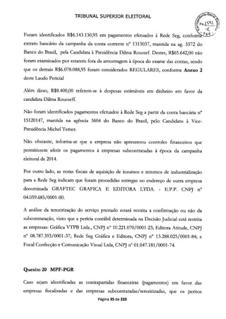 TRIBUNAL SUPERIOR ELEITORAL
o
p'
Foram identificados R$6.143.130,95 em pagamentos efetuados à Rede Seg, confori >
extrato bancário da campanha da conta corrente n° 1313037, mantida na ag. 3572 do
Banco do Brasil, pela Candidata à Presidência Duma Roussef. Destes, R$65.642,00 não
foram examinados por estarem fora da amostragem à época do exame das contas, sendo
que os demais R$6.078.088,95 foram considerados REGULARES, conforme Anexo 2
deste Laudo Pericial
Além disso, R$8.400,00 referem-se à despesas estimáveis em dinheiro em favor da
candidata Duma Rousseff.
Não foram identificados pagamentos efetuados à Rede Seg a partir da conta bancária n°
15120147, mantida na agência 3604 do Banco do Brasil, pelo Candidato à Vice-
Presidência Michel Temer.
Não obstante, informa-se que a empresa não apresentou controles fmanceiros que
permitissem aferir os pagamentos à empresas subcontratadas à época da campanha
eleitoral de 2014.
Por outro lado, as notas fiscais de aquisição de insumos e retornos de industrialização
para a Rede Seg indicam que foram procedidas entregas no endereço de outra empresa
denominada GRAFTEC GRAFICA E EDITORA LTDA. - E.P.P. CNPJ n°
04.059.685/0001-00.
A análise da terceirização do serviço prestado estará restrita a confirmação ou não da
subcontratação, visto que a perícia contábil determinada na Decisão Judicial está restrita
as empresas: Gráfica VTPB Ltda., CNPJ n° 10.221.070/0001-23; Editora Atitude, CNPJ
n° 08.787.393/0001-37; Rede Seg Gráfica e Editora, CNPJ n° 13.288.025/0001-84; e
Focal Confecção e Comunicação Visual Ltda, CNPJ n° oi.047.181/0001-74.
Quesito 20 MPF-PGR
Caso sejam identificadas as contrapartidas financeiras (pagamentos) em favor das
empresas fiscalizadas e das empresas subcontratadas/terceirizadas, que os peritos
Página 35 de 220
 