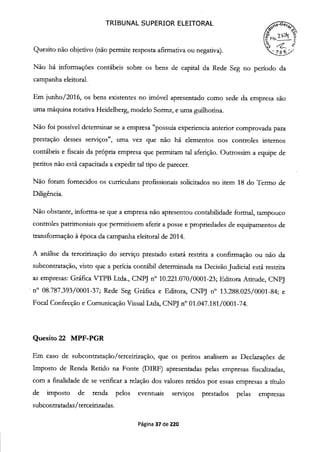 TRIBUNAL SUPERIOR ELEITORAL
o
Quesito não objetivo (não permite resposta afirmativa ou negativa).
Não há informações contábeis sobre os bens de capital da Rede Seg no período da
campanha eleitoral.
Em junho/2016, os bens existentes no imóvel apresentado como sede da empresa são
uma máquina rotativa Heidelberg, modelo Sormz, e uma guilhotina.
Não foi possível determinar se a empresa "possuia experiencia anterior comprovada para
prestação desses serviços", uma vez que não há elementos nos controles internos
contábeis e fiscais da própria empresa que permitam tal aferição. Outrossim a equipe de
peritos não está capacitada a expedir tal tipo de parecer.
Não foram fornecidos os curriculuns profissionais solicitados no item 18 do Termo de
Diligência.
Não obstante, informa-se que a empresa não apresentou contabilidade formal, tampouco
controles patrimoniais que permitissem aferir a posse e propriedades de equipamentos de
transformação à época da campanha eleitoral de 2014.
A análise da terceirização do serviço prestado estará restrita a confirmação ou não da
subcontratação, visto que a perícia contábil determinada na Decisão Judicial está restrita
as empresas: Gráfica VTPB Ltda., CNPJ n° 10.221.070/0001-23; Editora Atitude, CNPJ
n° 08.787.393/0001-37; Rede Seg Gráfica e Editora, CNPJ ri0 13.288.025/0001-84; e
Focal Confecção e Comunicação Visual Ltda, CNPJ n° oi.047.181/0001-74.
Quesito 22 MPF-PGR
Em caso de subcontratação/terceirização, que os peritos analisem as Declarações de
Imposto de Renda Retido na Fonte (DIRF) apresentadas pelas empresas fiscalizadas,
com a fmalidade de se verificar a relação dos valores retidos por essas empresas a título
de imposto de renda pelos eventuais serviços prestados pelas empresas
subcontratadas/terceirizadas.
Página 37 de 220
 