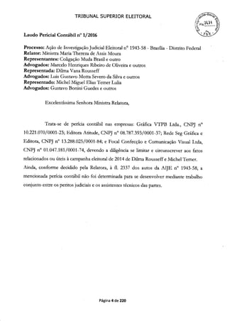 TRIBUNAL SUPERIOR ELEITORAL
Laudo Pericial Contábil n° 1/2016
(?FIs)
Processo: Ação de Investigação Judicial Eleitoral n° 1943-58 - Brasília - Distrito Federal
Relator: Ministra Maria Thereza de Assis Moura
Representantes: Coligação Muda Brasil e outro
Advogados: Marcelo Henriques Ribeiro de Oliveira e outros
Representada: Duma Vana Rousseff
Advogados: Luis Gustavo Moita Severo da Silva e outros
Representado: Michel Miguel Elias Temer Lulia
Advogados: Gustavo Bonini Guedes e outros
Excelentíssima Senhora Ministra Relatora,
Trata-se de perícia contábil nas empresas: Gráfica VTPB Ltda., CNPJ n°
10.221 .070/0001-23; Editora Atitude, CNPJ n° 08.787.393/0001-37; Rede Seg Gráfica e
Editora, CNPJ n° 13.288.025/0001-84; e Focal Confecção e Comunicação Visual Ltda,
CNPJ n° 01.047.181/0001-74, devendo a diligência se limitar e circunscrever aos fatos
relacionados ou úteis à campanha eleitoral de 2014 de Dilma Rousseff e Michel Temer.
Ainda, conforme decidido pela Relatora, à fi. 2337 dos autos da AIJE n° i 943-58, a
mencionada perícia contábil não foi determinada para se desenvolver mediante trabalho
conjunto entre os peritos judiciais e os assistentes técnicos das partes.
Página 4 de 220
 