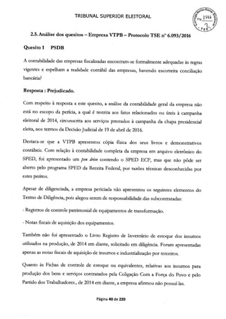 TRIBUNAL SUPERIOR ELEITORAL

2.5. Análise dos quesitos -Empresa VTPB -Protocolo TSE n° 6.093/2016
Quesito 1 PSDB
A contabilidade das empresas fiscalizadas encontram-se formalmente adequadas às regras
vigentes e espelham a realidade contábil das empresas, havendo escorreita conciliação
bancária?
Resposta: Prejudicado.
Com respeito à resposta a este quesito, a análise da contabilidade geral da empresa não
está no escopo da perícia, a qual é restrita aos fatos relacionados ou úteis à campanha
eleitoral de 2014, circunscrita aos serviços prestados à campanha da chapa presidencial
eleita, nos termos da Decisão Judicial de 19 de abril de 2016.
Destaca-se que a VTPB apresentou cópia fisica dos seus livros e demonstrativos
contábeis. Com relação à contabilidade completa da empresa em arquivo eletrônico do
SPED, foi apresentado um pen drii'e contendo o SPED ECF, mas que não pôde ser
aberto pelo programa SPED da Receita Federal, por razões técnicas desconhecidas por
estes peritos.
Apesar de diligenciada, a empresa periciada não apresentou os seguintes elementos do
Termo de Diligência, pois alegou serem de responsabilidade das subcontratadas:
- Registros de controle patrimonial de equipamentos de transformação.
- Notas fiscais de aquisição dos equipamentos.
Também não foi apresentado o Livro Registro de Inventário de estoque dos insumos
utilizados na produção, de 2014 em diante, solicitado em diligência. Foram apresentadas
apenas as notas fiscais de aquisição de insumos e industrialização por terceiros.
Quanto às Fichas de controle de estoque ou equivalentes, relativas aos insumos para
produção dos bens e serviços contratados pela Coligação Com a Força do Povo e pelo
Partido dos Trabalhadores., de 2014 em diante, a empresa afirmou não possuí-las.
Página 40 de 220
 