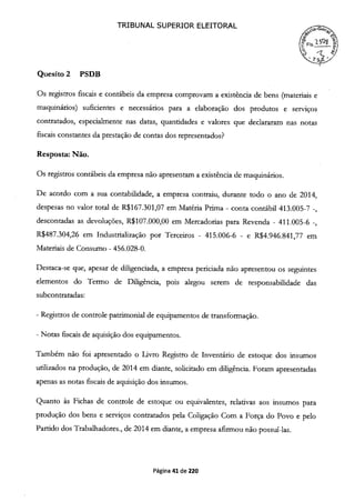 TRIBUNAL SUPERIOR ELEITORAL
7
(?FS.í.
r)
Quesito 2 PSDB
Os registros fiscais e contábeis da empresa comprovam a existência de bens (materiais e
maquinários) suficientes e necessários para a elaboração dos produtos e serviços
contratados, especialmente nas datas, quantidades e valores que declararam nas notas
fiscais constantes da prestação de contas dos representados?
Resposta: Não.
Os registros contábeis da empresa não apresentam a existência de maquinários.
De acordo com a sua contabilidade, a empresa contraiu, durante todo o ano de 2014,
despesas no valor total de R$167.301,07 em Matéria Prima - conta contábil 413.005-7 -,
descontadas as devoluções, R$107.000,00 em Mercadorias para Revenda - 411.005-6 -,
R$487.304,26 em Industrialização por Terceiros - 415.006-6 - e R$4.946.841,77 em
Materiais de Consumo - 456.028-0.
Destaca-se que, apesar de diligenciada, a empresa periciada não apresentou os seguintes
elementos do Termo de Diligência, pois alegou serem de responsabilidade das
subcontratadas:
- Registros de controle patrimonial de equipamentos de transformação.
- Notas fiscais de aquisição dos equipamentos.
Também não foi apresentado o Livro Registro de Inventário de estoque dos insumos
utilizados na produção, de 2014 em diante, solicitado em diligência. Foram apresentadas
apenas as notas fiscais de aquisição dos insumos.
Quanto às Fichas de controle de estoque ou equivalentes, relativas aos insumos para
produção dos bens e serviços contratados pela Coligação Com a Força do Povo e pelo
Partido dos Trabalhadores., de 2014 em diante, a empresa afirmou não possuí-las.
Página 41 de 220
 