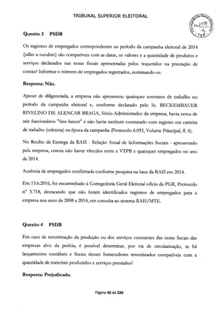 TRIBUNAL SUPERIOR ELEITORAL
Is-1
Quesito 3 PSDB
Os registros de empregados correspondentes ao período da campanha eleitoral de 2014
(julho a outubro) são compatíveis com as datas, os valores e a quantidade de produtos e
serviços declarados nas notas fiscais apresentadas pelos requeridos na prestação de
contas? Informar o nimero de empregados registrados, nominando-os.
Resposta: Não.
Apesar de diligenciada, a empresa não apresentou quaisquer contratos de trabalho no
período da campanha eleitoral e, conforme declarado pelo Sr. BECKEMIBAUER
RWELINO DE ALENCAR BRAGA, Sócio-Administrador da empresa, havia cerca de
seis funcionários "free-lancer" e não havia nenhum contratado com registro em carteira
de trabalho (celetista) na época da campanha (Protocolo 6.093, Volume Principal, fi. 6).
No Recibo de Entrega da RAIS - Relação Anual de Informações Sociais - apresentado
pela empresa, consta não haver vínculos entre a VTPB e quaisquer empregados no ano
de 2014.
Ausência de empregados confirmada conforme pesquisa na base da RAIS em 2014.
Em 13.6.2016, foi encaminhado à Corregedoria Geral Eleitoral ofício da PGR, Protocolo
n° 5.718, destacando que não foram identificados registros de empregados para a
empresa nos anos de 2008 a 2014, em consulta ao sistema RAIS/MTE.
Quesito 4 PSDB
Em caso de terceirização da produção ou dos serviços constantes das notas fiscais das
empresas alvo da perícia, é possível determinar, por via de circularização, se há
lançamentos contábeis e fiscais desses fornecedores terceirizados compatíveis com a
quantidade de materiais produzidos e serviços prestados?
Resposta: Prejudicado.
Página 42 de 220
 