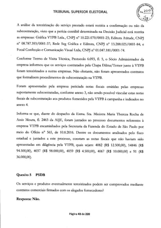 TRIBUNAL SUPERIOR ELEITORAL COFIs.-
rS
A análise da terceirização do serviço prestado estará restrita a confirmação ou não da
subcontratação, visto que a perícia contábil determinada na Decisão Judicial está restrita
as empresas: Gráfica VTPB Ltda., CNPJ n° i 0.221.070/0001-23; Editora Atitude, CNPJ
n° 08.787.393/0001-37; Rede Seg Gráfica e Editora, CNPJ n° 13.288.025/0001-84; e
Focal Confecção e Comunicação Visual Ltda, CNPJ n° 01.047.181/0001-74.
Conforme Termo de Visita Técnica, Protocolo 6.093, fi. 5, o Sócio Administrador da
empresa informou que os serviços contratados pela Chapa Duma/Temer junto à VTPB
foram terceirizados a outras empresas. Não obstante, não foram apresentados contratos
que formalizem procedimentos de subcontratação na VTPB.
Foram apresentadas pela empresa periciada notas fiscais emitidas pelas empresas
supostamente subcontratadas, conforme anexo 3, não sendo possível vincular estas notas
fiscais de subcontratação aos produtos fornecidos pela VTPB à campanha e indicados no
anexo 4.
Informa-se que, diante do despacho da Exma. Sra. Ministra Maria Thereza Rocha de
Assis Moura, fi. 2463 da AIJE, foram juntados ao processo documentos referentes à
empresa VTPB encaminhados pela Secretaria da Fazenda do Estado de São Paulo por
meio do Oficio n° 565, de 10.8.2016. Dentre os documentos analisados pelo fisco
estadual e juntados a este processo, constam as notas fiscais que não haviam sido
apresentadas em diligência pela VTPB, quais sejam: 4082 (R$ 12.500,00), 14846 (R$
94.500,00), 4037 R$ 98.000,00), 4059 (R$ 4.500,00), 4067 R$ 10.000,00) e 91 (R$
36.000,00).
Quesito 5 PSDB
Os serviços e produtos eventualmente terceirizados podem ser comprovados mediante
contratos comerciais firmados com os alegados fornecedores?
Resposta: Não.
Página 43 de 220
 