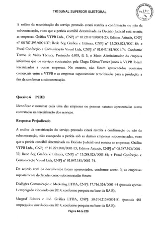 TRIBUNAL SUPERIOR ELEITORAL
' k
A análise da terceirização do serviço prestado estará restrita a confirmação ou não da
subcontratação, visto que a perícia contábil determinada na Decisão Judicial está restrita
as empresas: Gráfica VTPB Ltda., CNPJ n° 10.221.070/0001-23; Editora Atitude, CNPJ
n° 08.787.393/0001-37; Rede Seg Gráfica e Editora, CNPJ n° 13.288.025/0001-84; e
Focal Confecção e Comunicação Visual Ltda, CNPJ n° 01.047.181/0001-74. Conforme
Termo de Visita Técnica, Protocolo 6.093, fi. 5, o Sócio Administrador da empresa
informou que os serviços contratados pela Chapa DUma/Temer junto à VTPB foram
terceinzados a outras empresas. No entanto, não foram apresentados contratos
comerciais entre a VTPB e as empresas supostamente terceirizadas para a produção, a
fim de confirmar a subcontratação.
Quesito 6 PSDB
Identificar e nominar cada uma das empresas ou pessoas naturais apresentadas como
contratadas na terceirização dos serviços.
Resposta: Prejudicado
A análise da terceirização do serviço prestado estará restrita a confirmação ou não da
subcontratação, não avançando a perícia sob as demais empresas subcontratadas, visto
que a perícia contábil determinada na Decisão Judicial está restrita as empresas: Gráfica
VTPB Ltda., CNPJ n° 10.221.070/0001-23; Editora Atitude, CNPJ n° 08.787.393/0001-
37; Rede Seg Gráfica e Editora, CNPJ n° 13.288.025/0001-84; e Focal Confecção e
Comunicação Visual Ltda, CNPJ n° oi.047.181/0001-74.
De acordo com os documentos fiscais apresentados, conforme anexo 3, as empresas
supostamente declaradas como subcontratadas foram:
Dialógica Comunicação e Marketing LTDA, CNPJ: 17.716.024/0001-44 (possuía apenas
1 empregado vinculado em 2014, conforme pesquisa na base da RAIS);
Margraf Editora e Ind. Gráfica LTDA, CNPJ: 50.614.213/0001-81 (possuía 481
empregados vinculados em 2014, conforme pesquisa na base da RAIS);
Página 44 de 220
 