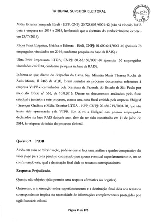 TRIBUNAL SUPERIOR ELEITORAL Fic
Mídia Exterior Integrada Eireli - EPP, CNPJ: 20.728.005/0001-42 (não há vínculo RAIS
para a empresa em 2014 e 2015, lembrando que a abertura do estabelecimento ocorreu
em 28/7/2014);
Rhoss Print Etiquetas, Gráfica e Editora - Eireli, CNPJ: 01.600.641 /0001-40 (possuía 78
empregados vinculados em 2014, conforme pesquisa na base da RAIS) e
Ultra Print Impressora LTDA, CNPJ: 60.663.150/0001-07 (possuía 156 empregados
vinculados em 2014, conforme pesquisa na base da RAIS).
Informa-se que, diante do despacho da Exma. Sra. Ministra Maria Thereza Rocha de
Assis Moura, fi. 2463 da AIJE, foram juntados ao processo documentos referentes à
empresa VTPB encaminhados pela Secretaria da Fazenda do Estado de São Paulo por
meio do Ofício no 565, de 10.8.2016. Dentre os documentos analisados pelo fisco
estadual e juntados a este processo, consta uma nota fiscal emitida pela empresa Ebilgraf
- Serviços Gráficos e Mídia Exterior LTDA - EPP, CNPJ: 20.430.719/0001-70, que não
havia sido apresentada pela VTPB. Em 2014, a Ebilgraf não possuía empregados
declarados na base RAIS daquele ano, além de ter sido constituída em 11 de julho de
2014, às vésperas do início do processo eleitoral.
Quesito 7 PSDB
Ainda em caso de terceirização, pede-se que se faça uma análise e quadro comparativo do
valor pago para cada produto contratado para apurar eventual superfaturamento e, em se
confirmando este, qual a destinação final dada os recursos correspondentes.
Resposta: Prejudicado.
Quesito não objetivo (não permite uma resposta afirmativa ou negativa).
Outrossim, a informação sobre superfaturamento e a destinação final dada aos recursos
correspondentes implica na necessidade de informações complementares protegidas por
sigilo bancário e fiscal.
Página 45 de 220
 