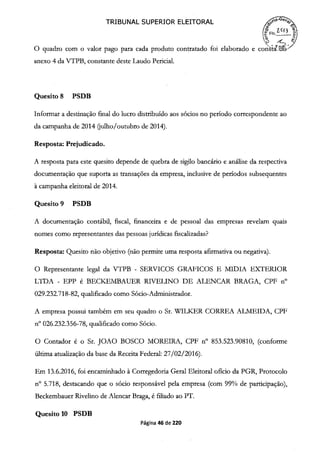 TRIBUNAL SUPERIOR ELEITORAL
O quadro com o valor pago para cada produto contratado foi elaborado e conWI'
anexo 4 da VTPB, constante deste Laudo Pericial.
Quesito 8 PSDB
Informar a destinação final do lucro distribuído aos sócios no período correspondente ao
da campanha de 2014 (julho/outubro de 2014).
Resposta: Prejudicado.
A resposta para este quesito depende de quebra de sigilo bancário e análise da respectiva
documentação que suporta as transações da empresa, inclusive de períodos subsequentes
à campanha eleitoral de 2014.
Quesito 9 PSDB
A documentação contábil, fiscal, financeira e de pessoal das empresas revelam quais
nomes como representantes das pessoas jurídicas fiscalizadas?
Resposta: Quesito não objetivo (não permite uma resposta afirmativa ou negativa).
O Representante legal da VTPB - SERVICOS GRAFICOS E MIDJA EXTEIUOR
LTDA - EPP é BECKEMBAUER RIVELINO DE ALENCAR BRAGA, CPF n°
029.232.718-82, qualificado como Sócio-Administrador.
A empresa possui também em seu quadro o Sr. WTLKER CORREA ALMEIDA, CPF
n° 026.232.356-78, qualificado como Sócio.
O Contador é o Sr. JOAO BOSCO MOREIRA, CPF n° 853.523.90810, (conforme
última atualização da base da Receita Federal: 27/02/2016).
Em 13.6.2016, foi encaminhado à Corregedoria Geral Eleitoral ofício da PGR, Protocolo
n° 5.718, destacando que o sócio responsável pela empresa (com 99% de participação),
Beckembauer Rivelino de Alencar Braga, é filiado ao PT.
Quesito 10 PSDB
Página 46 de 220
 